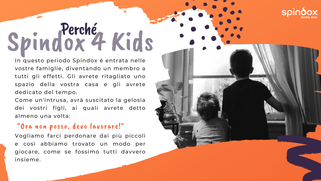 Smart working con i figli. L'immagine è composta da una foto in bianco e nero con due bambini che guardano fuori dalla finestra perché vorrebbero andare a giocare. In accompagnamento un testo che spiega il perché di questo progetto: In questo periodo Spindox è entrata nelle vostre famiglie, diventando un membro a tutti gli effetti. Gli avrete ritagliato uno spazio della vostra casa e gli avrete dedicato del tempo. Come un'intrusa, avrà suscitato la gelosia dei vostri figli, ai quali avrete detto almeno una volta: "Ora non posso, devo lavorare!" Vogliamo farci perdonare dai più piccoli e così abbiamo trovato un modo per giocare, come se fossimo tutti davvero insieme.